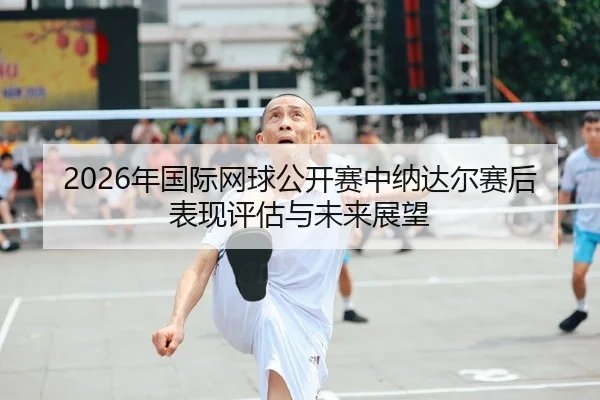 2026年国际网球公开赛中纳达尔赛后表现评估与未来展望
