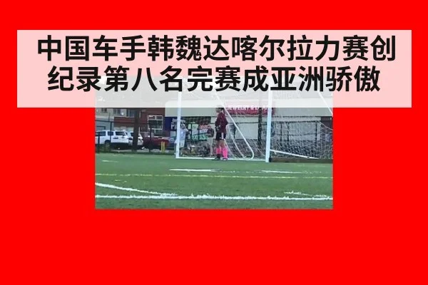 中国车手韩魏达喀尔拉力赛创纪录第八名完赛成亚洲骄傲
