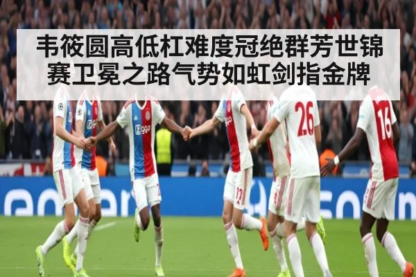 韦筱圆高低杠难度冠绝群芳世锦赛卫冕之路气势如虹剑指金牌